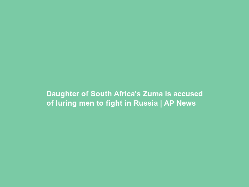 Daughter of South Africa’s Zuma is accused of luring men to fight in Russia | AP News