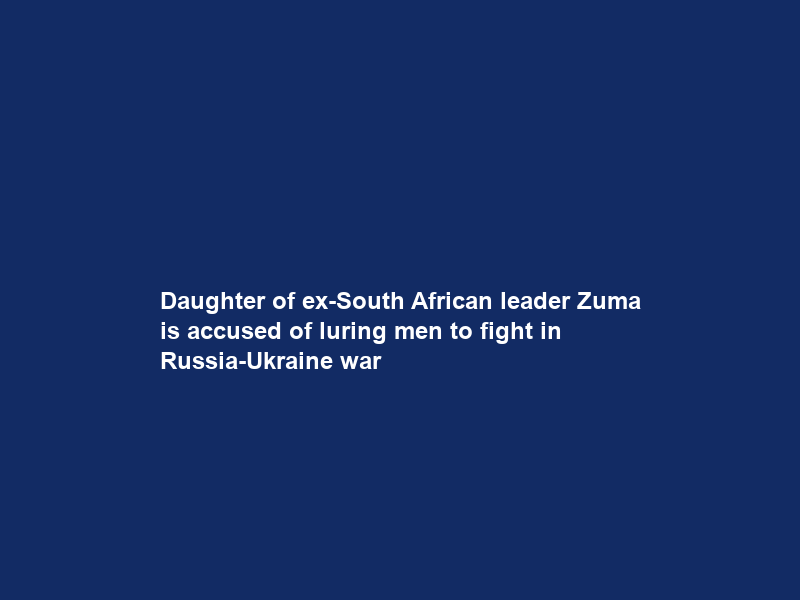 Daughter of ex-South African leader Zuma is accused of luring men to fight in Russia-Ukraine war
