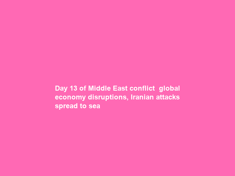 Day 13 of Middle East conflict — global economy disruptions, Iranian attacks spread to sea
