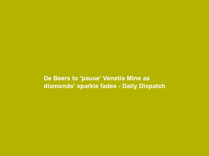 De Beers to ‘pause’ Venetia Mine as diamonds’ sparkle fades – Daily Dispatch