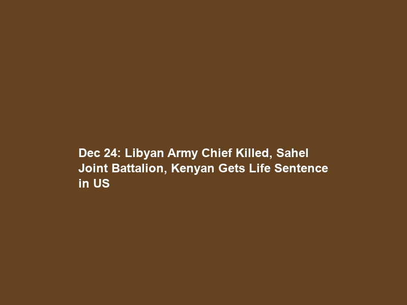 Dec 24: Libyan Army Chief Killed, Sahel Joint Battalion, Kenyan Gets Life Sentence in US