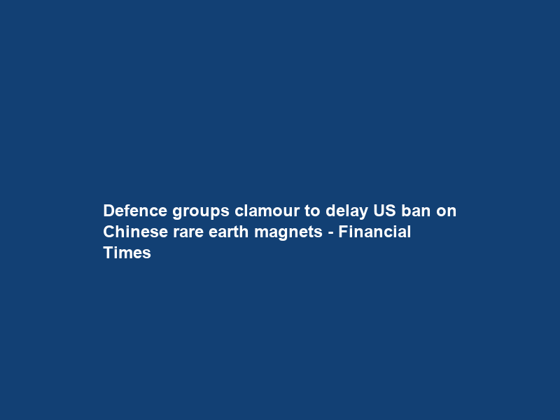 Defence groups clamour to delay US ban on Chinese rare earth magnets – Financial Times