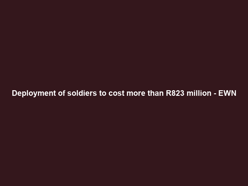 Deployment of soldiers to cost more than R823 million – EWN