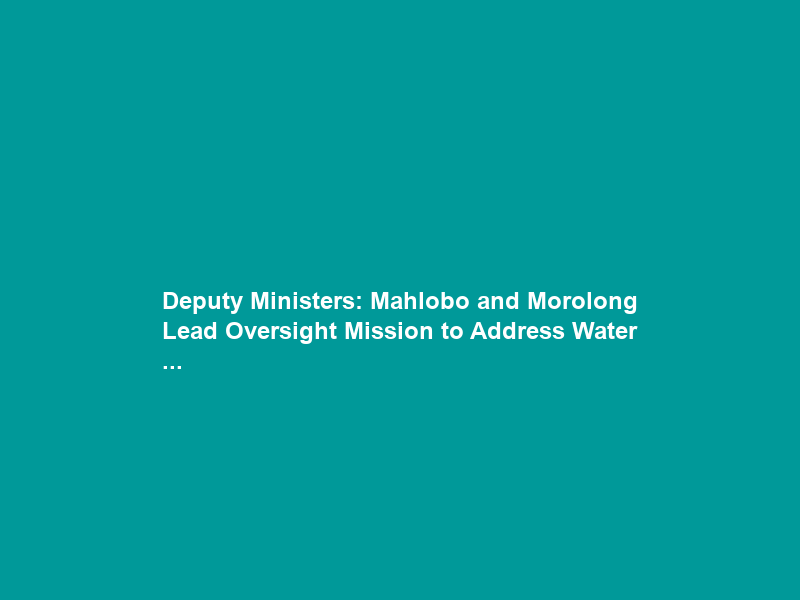 Deputy Ministers: Mahlobo and Morolong Lead Oversight Mission to Address Water …
