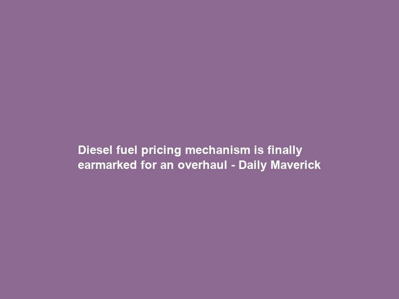 Diesel fuel pricing mechanism is finally earmarked for an overhaul – Daily Maverick