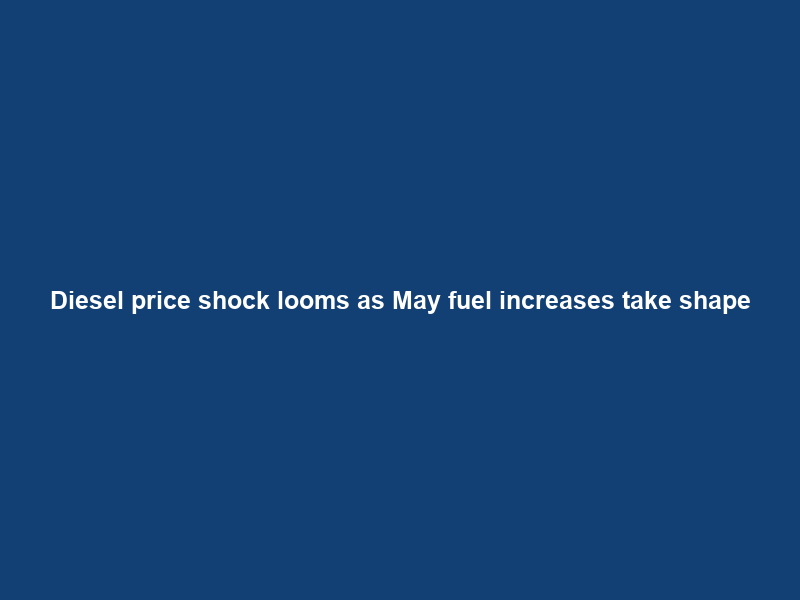 Diesel price shock looms as May fuel increases take shape