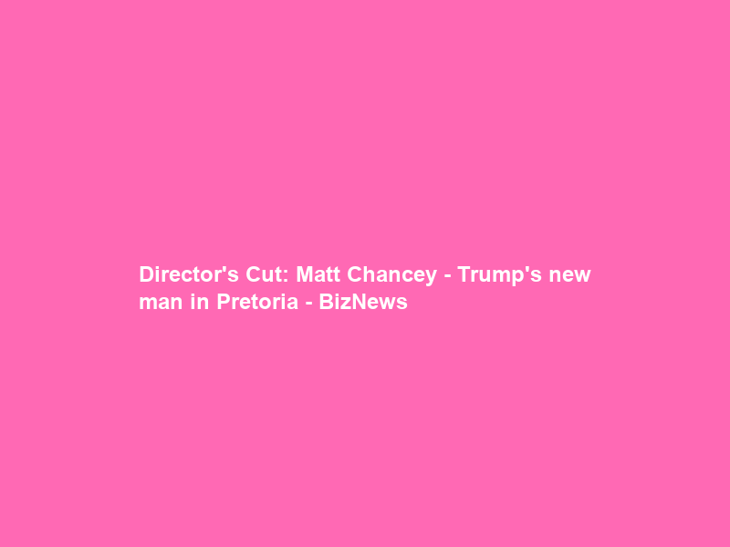 Director’s Cut: Matt Chancey – Trump’s new man in Pretoria – BizNews