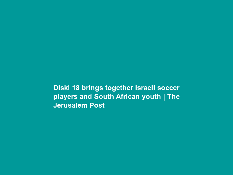 Diski 18 brings together Israeli soccer players and South African youth | The Jerusalem Post