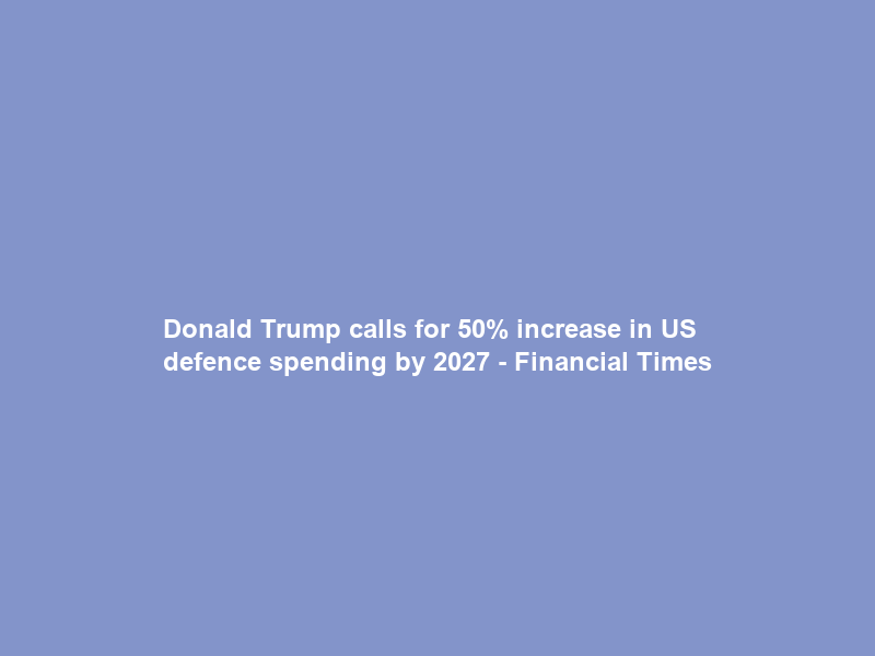 Donald Trump calls for 50% increase in US defence spending by 2027 – Financial Times
