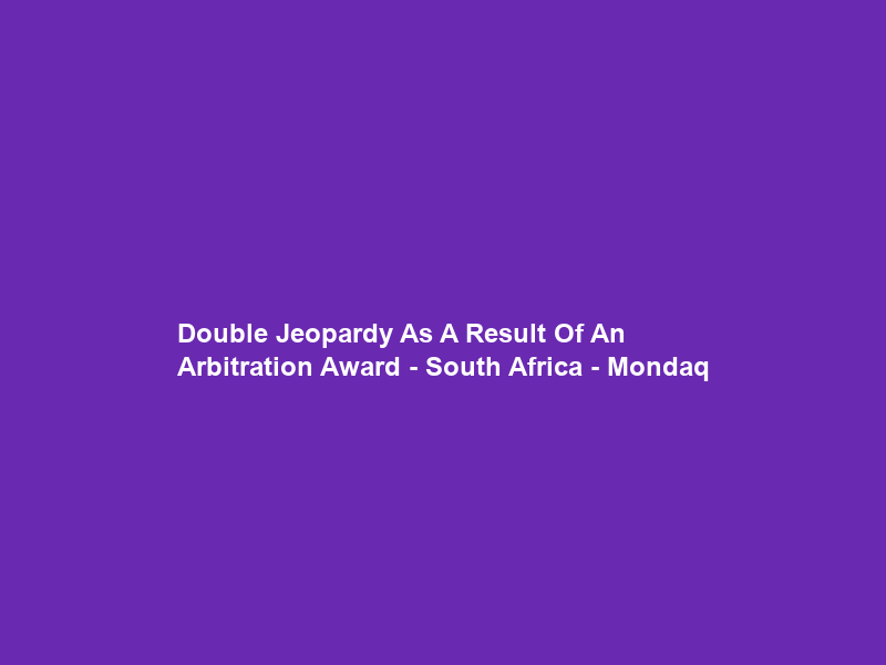 Double Jeopardy As A Result Of An Arbitration Award – South Africa – Mondaq