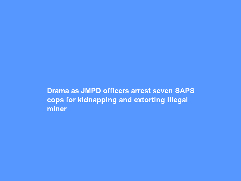 Drama as JMPD officers arrest seven SAPS cops for kidnapping and extorting illegal miner