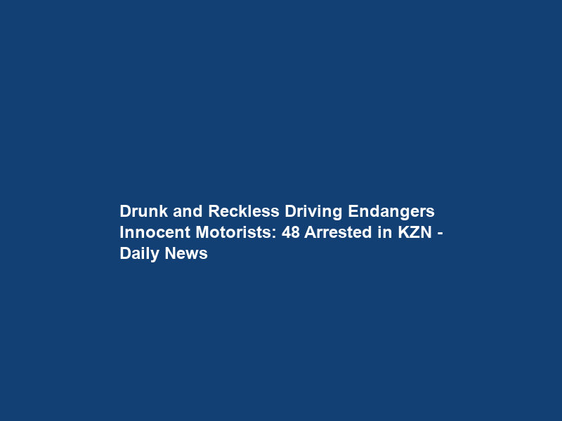Drunk and Reckless Driving Endangers Innocent Motorists: 48 Arrested in KZN – Daily News