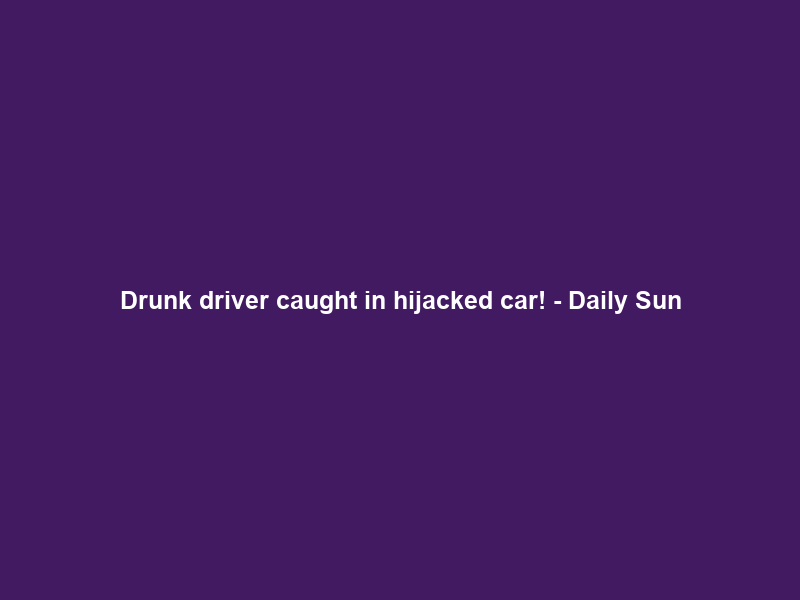 Drunk driver caught in hijacked car! – Daily Sun