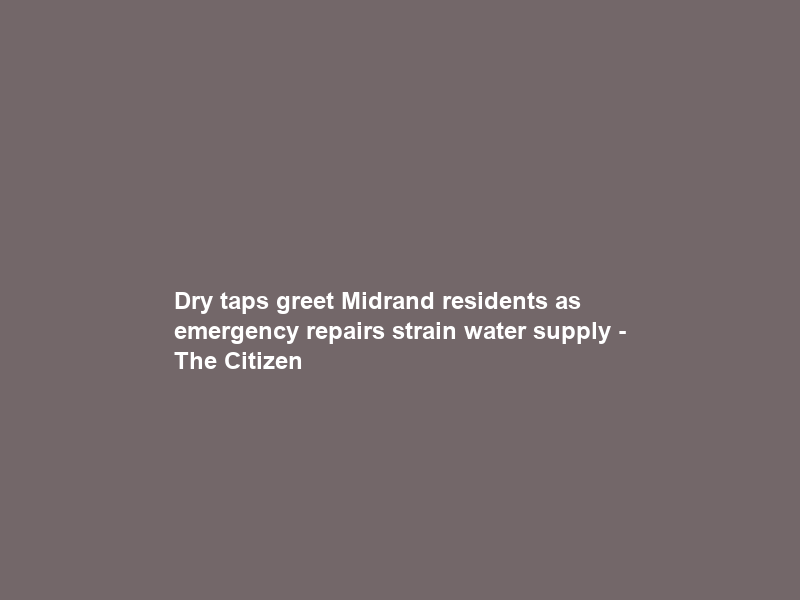 Dry taps greet Midrand residents as emergency repairs strain water supply – The Citizen