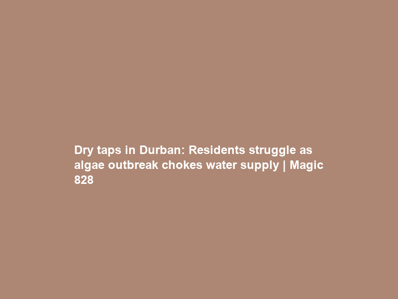 Dry taps in Durban: Residents struggle as algae outbreak chokes water supply | Magic 828