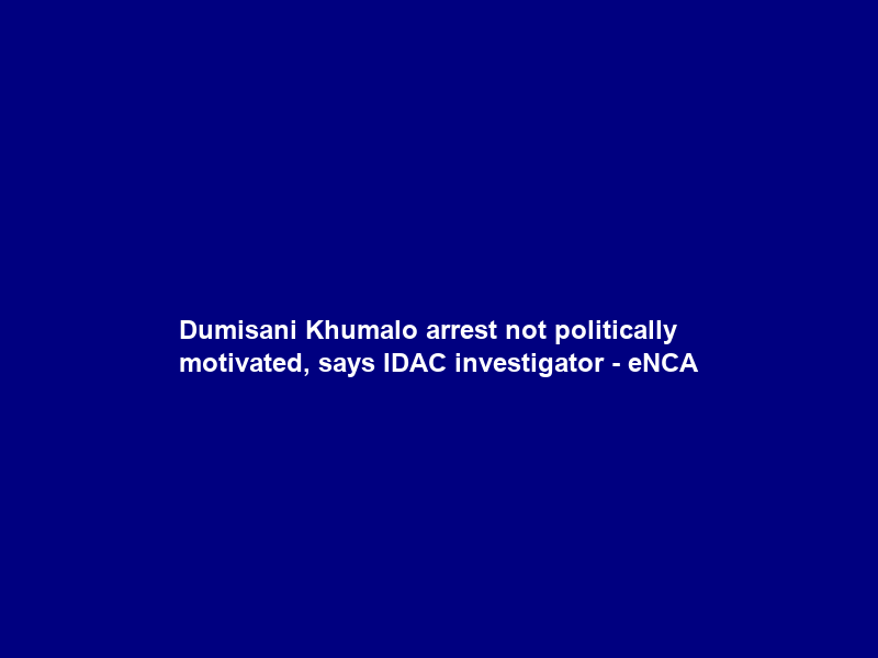 Dumisani Khumalo arrest not politically motivated, says IDAC investigator – eNCA
