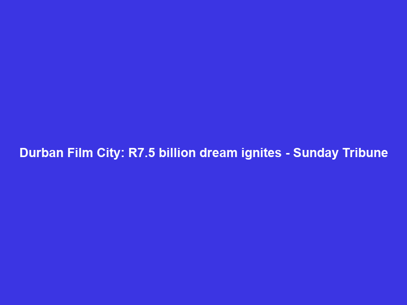 Durban Film City: R7.5 billion dream ignites – Sunday Tribune