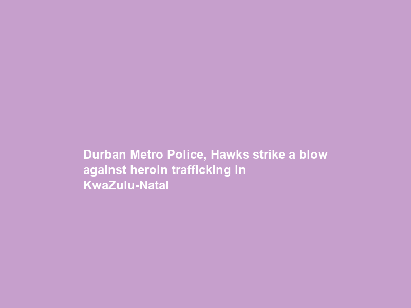 Durban Metro Police, Hawks strike a blow against heroin trafficking in KwaZulu-Natal