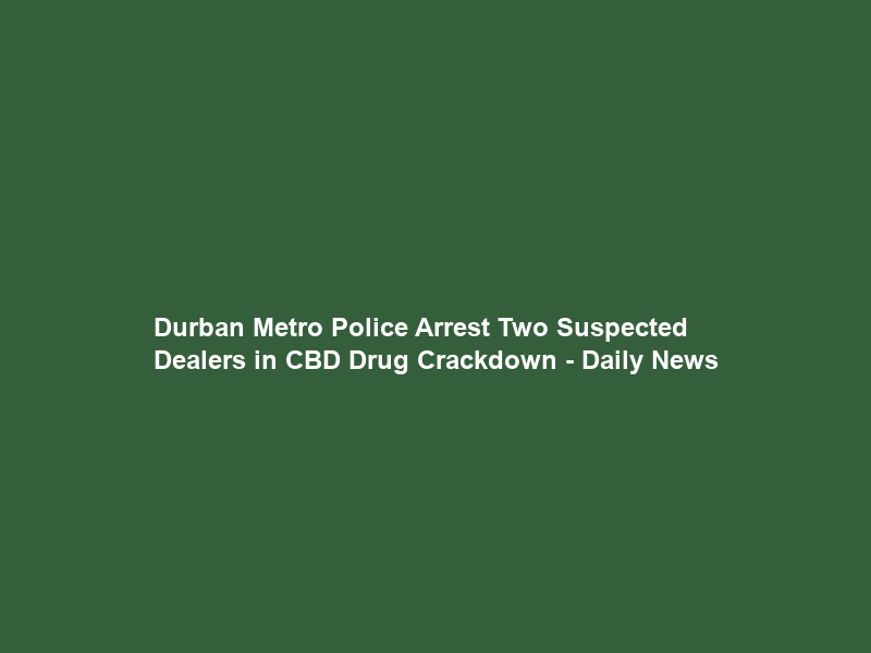 Durban Metro Police Arrest Two Suspected Dealers in CBD Drug Crackdown – Daily News