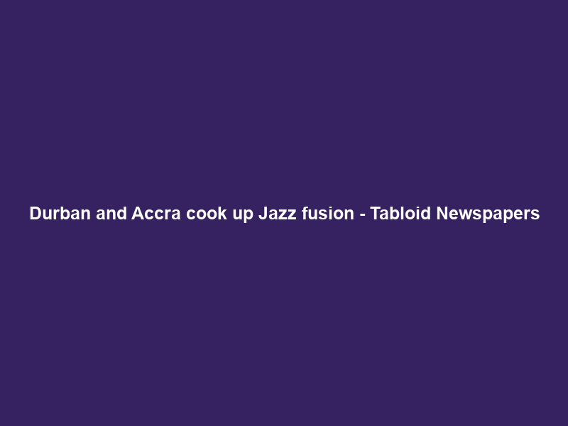 Durban and Accra cook up Jazz fusion – Tabloid Newspapers