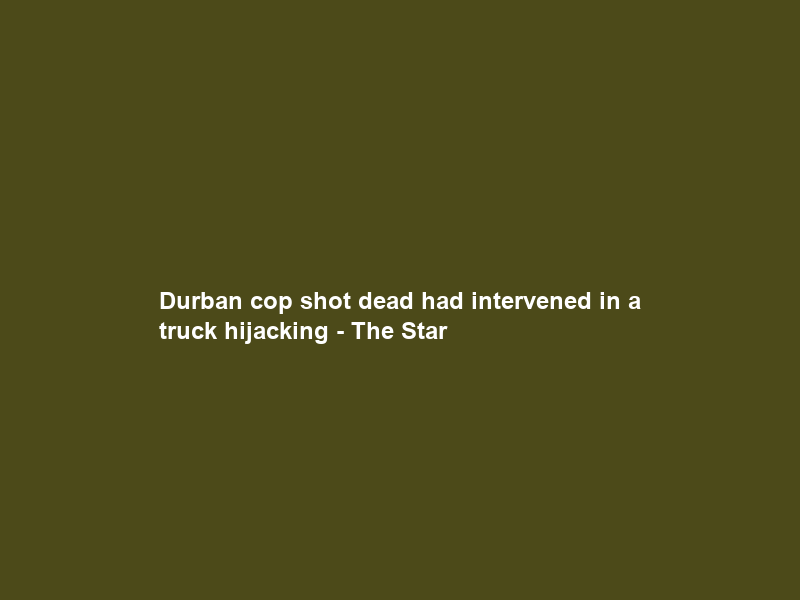 Durban cop shot dead had intervened in a truck hijacking – The Star