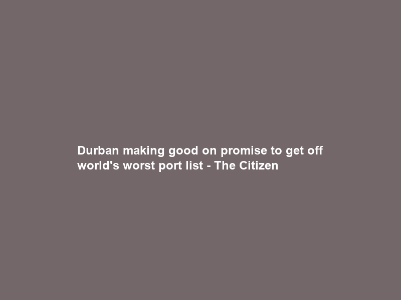 Durban making good on promise to get off world’s worst port list – The Citizen
