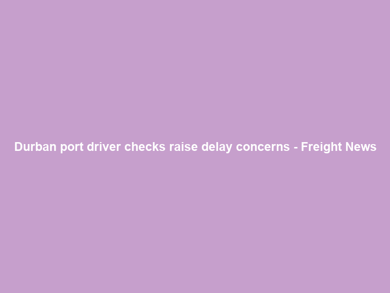 Durban port driver checks raise delay concerns – Freight News