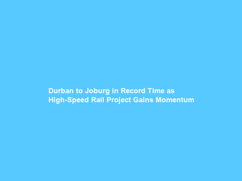 Durban to Joburg in Record Time as High-Speed Rail Project Gains Momentum