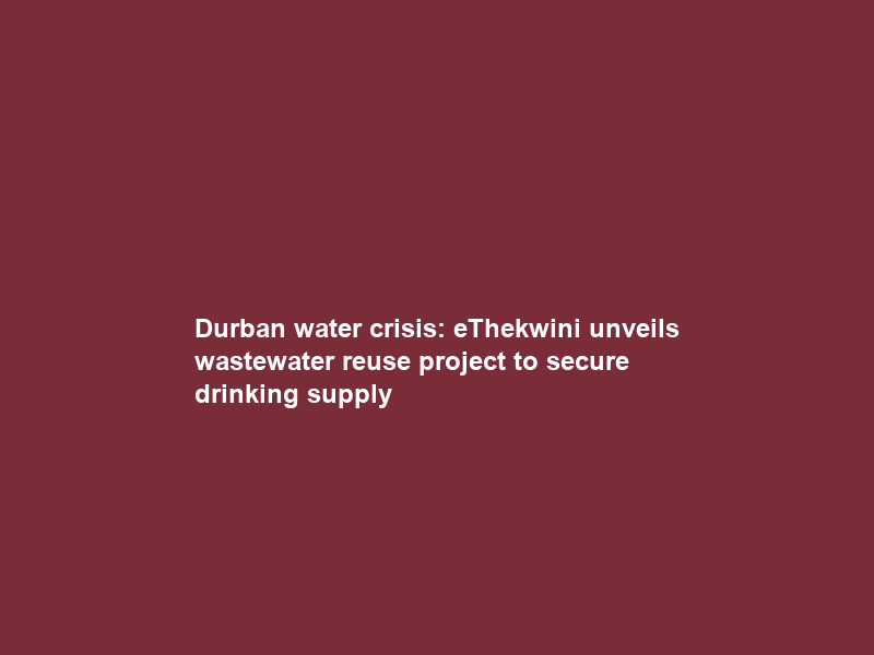 Durban water crisis: eThekwini unveils wastewater reuse project to secure drinking supply