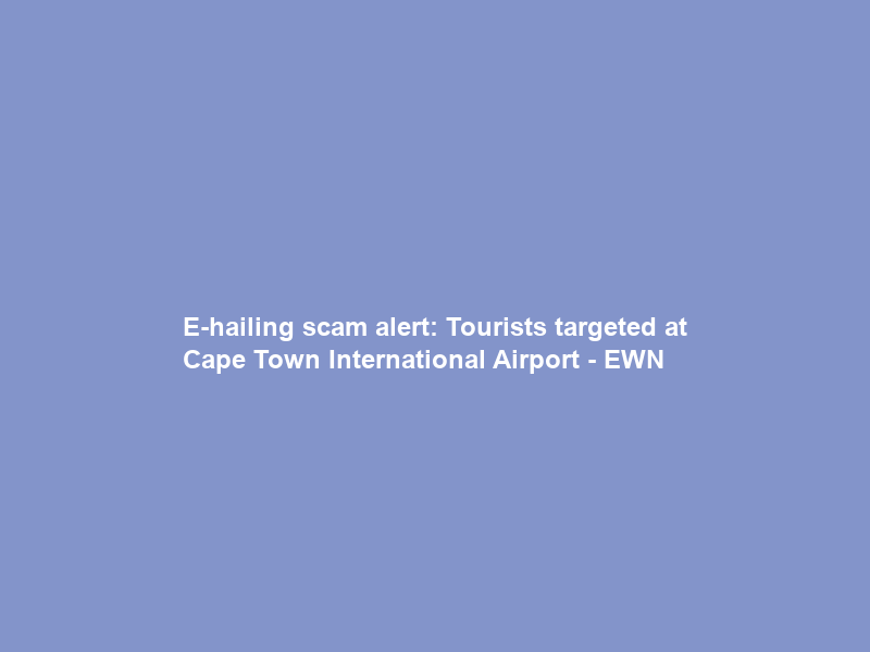 E-hailing scam alert: Tourists targeted at Cape Town International Airport – EWN