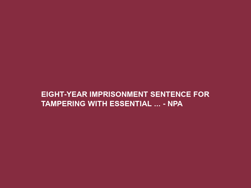 EIGHT-YEAR IMPRISONMENT SENTENCE FOR TAMPERING WITH ESSENTIAL … – NPA