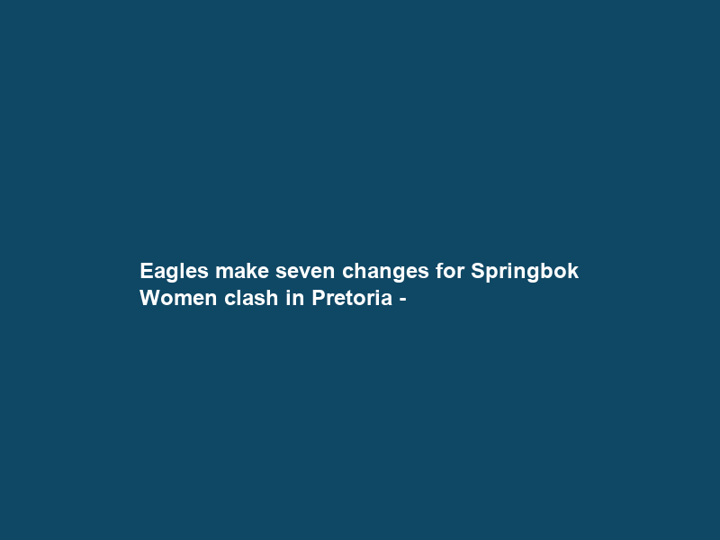 Eagles make seven changes for Springbok Women clash in Pretoria –
