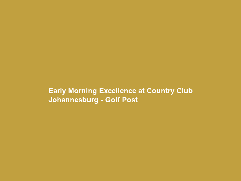 Early Morning Excellence at Country Club Johannesburg – Golf Post