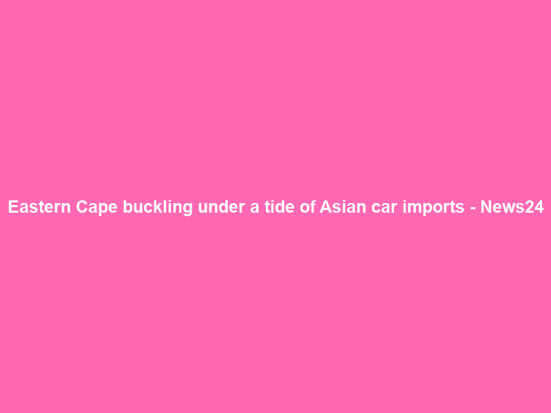 Eastern Cape buckling under a tide of Asian car imports – News24
