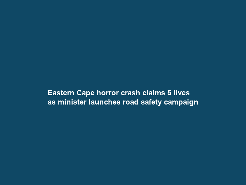 Eastern Cape horror crash claims 5 lives as minister launches road safety campaign
