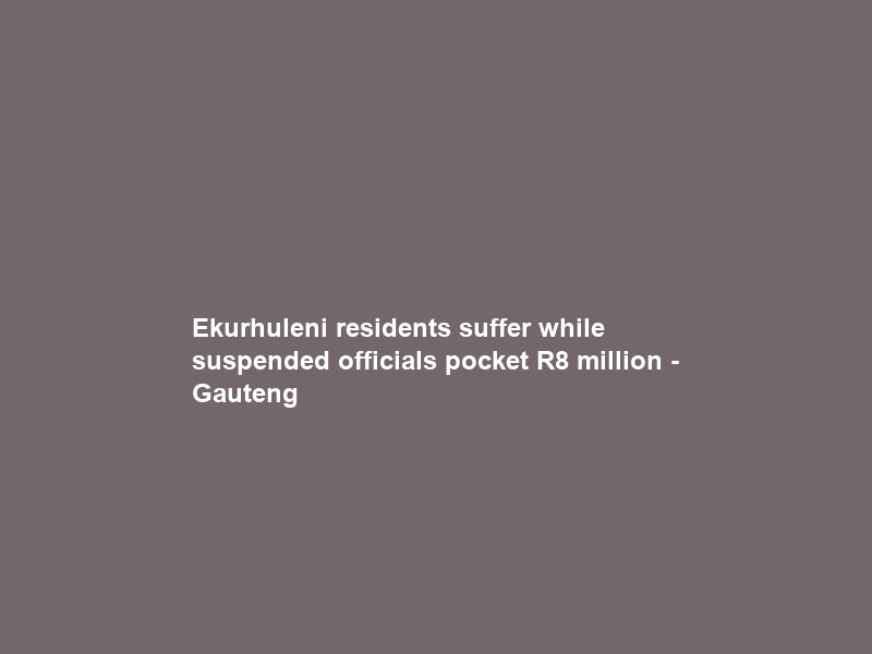 Ekurhuleni residents suffer while suspended officials pocket R8 million – Gauteng