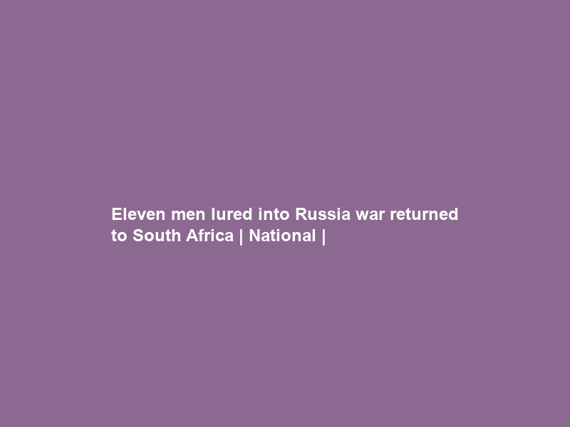 Eleven men lured into Russia war returned to South Africa | National |