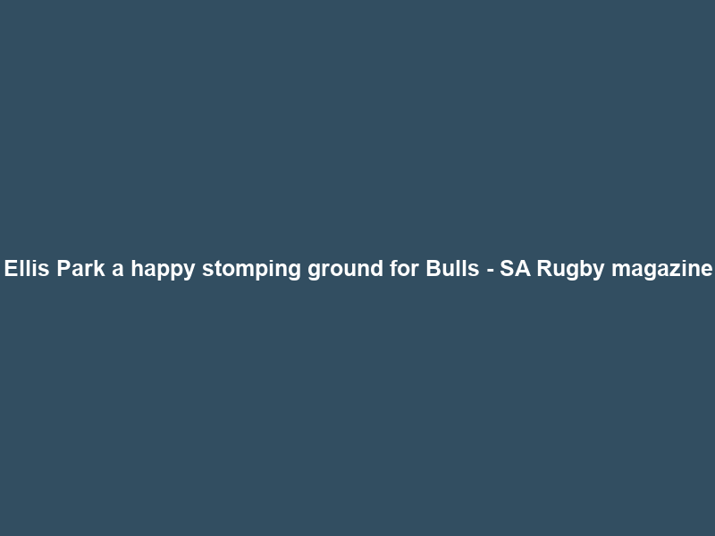 Ellis Park a happy stomping ground for Bulls – SA Rugby magazine