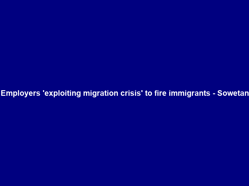 Employers ‘exploiting migration crisis’ to fire immigrants – Sowetan