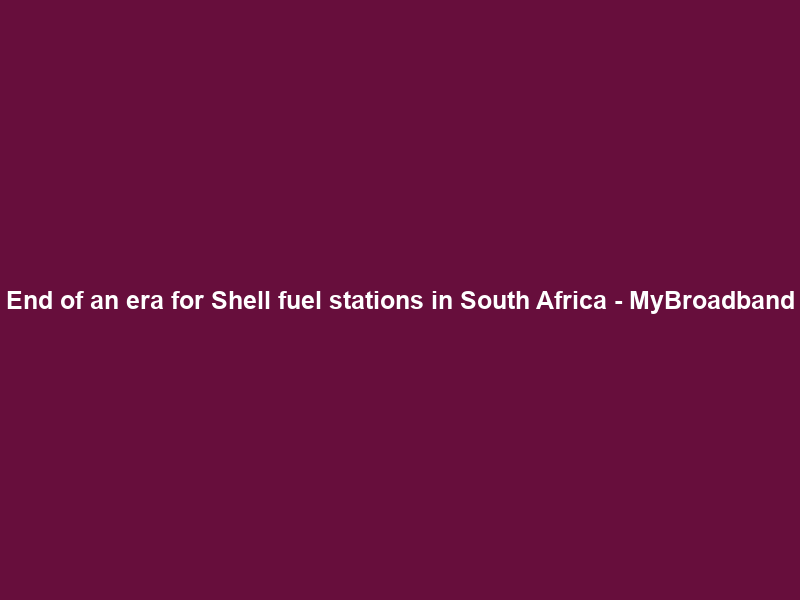 End of an era for Shell fuel stations in South Africa – MyBroadband