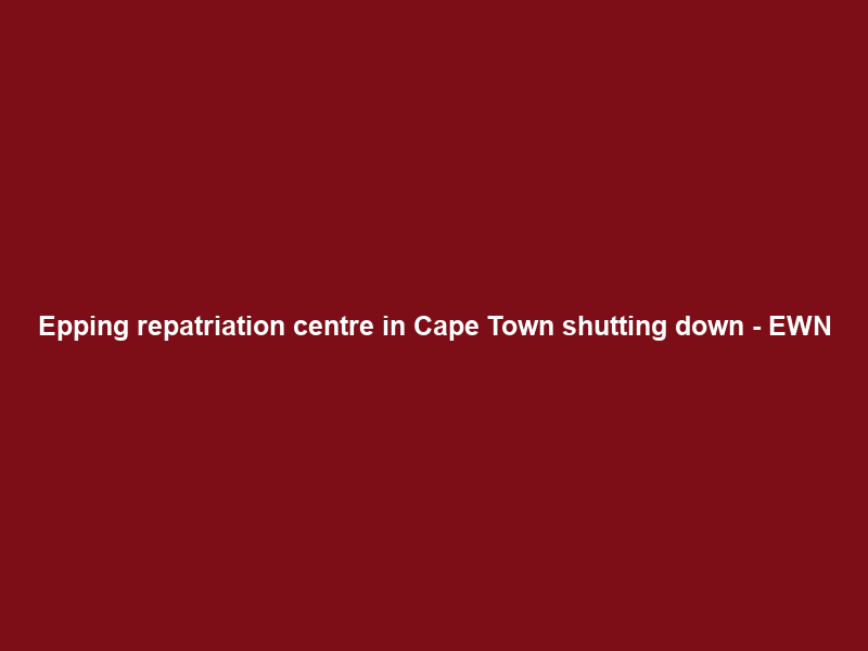 Epping repatriation centre in Cape Town shutting down – EWN