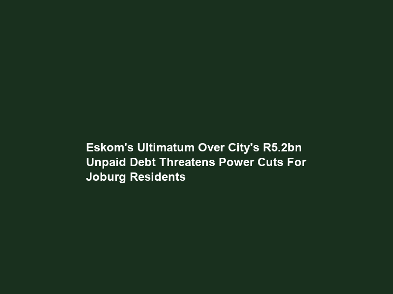 Eskom’s Ultimatum Over City’s R5.2bn Unpaid Debt Threatens Power Cuts For Joburg Residents