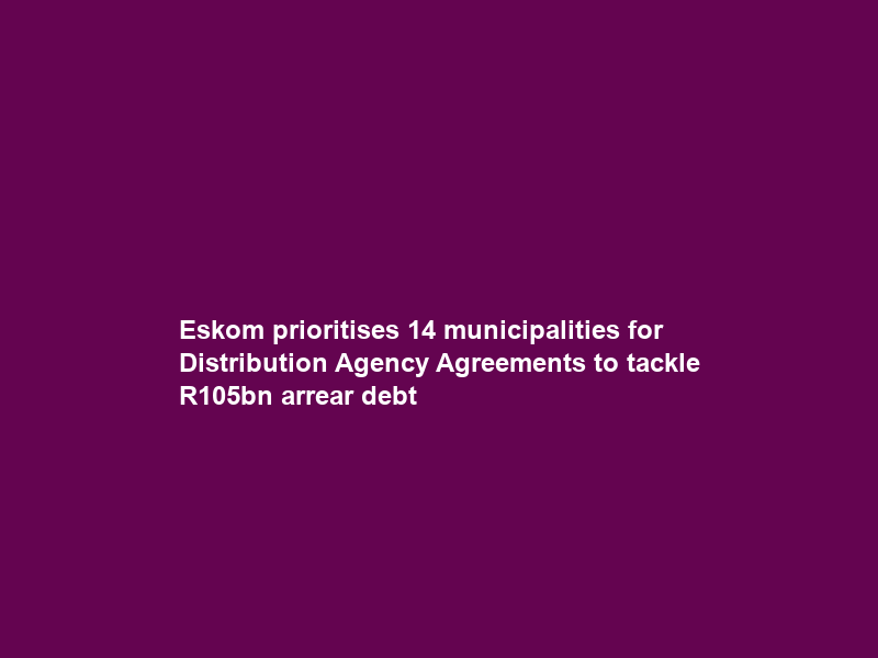 Eskom prioritises 14 municipalities for Distribution Agency Agreements to tackle R105bn arrear debt