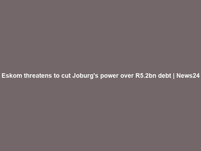 Eskom threatens to cut Joburg’s power over R5.2bn debt | News24