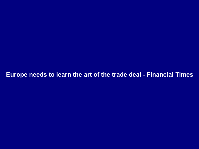 Europe needs to learn the art of the trade deal – Financial Times