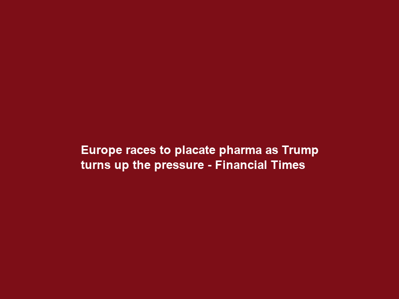 Europe races to placate pharma as Trump turns up the pressure – Financial Times