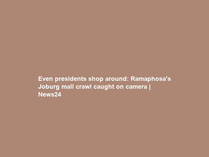 Even presidents shop around: Ramaphosa’s Joburg mall crawl caught on camera | News24
