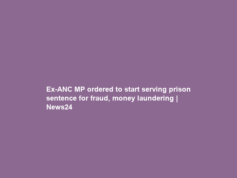 Ex-ANC MP ordered to start serving prison sentence for fraud, money laundering | News24