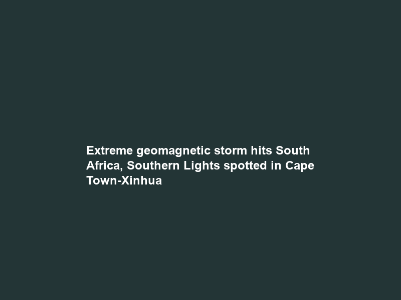 Extreme geomagnetic storm hits South Africa, Southern Lights spotted in Cape Town-Xinhua