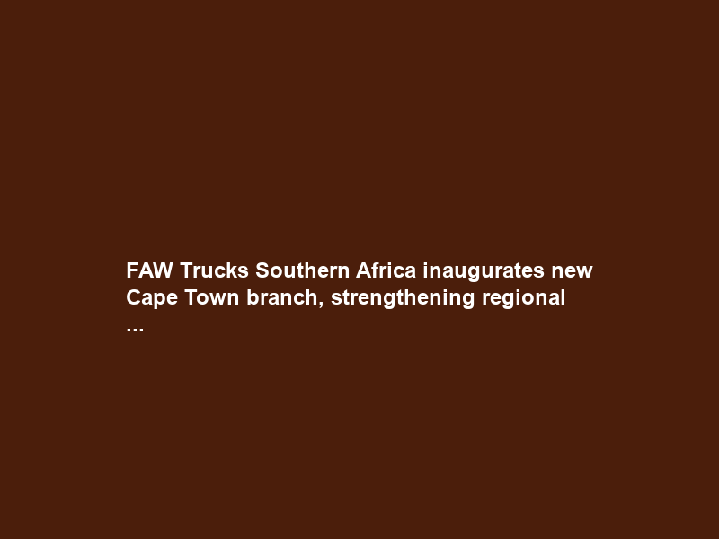 FAW Trucks Southern Africa inaugurates new Cape Town branch, strengthening regional …